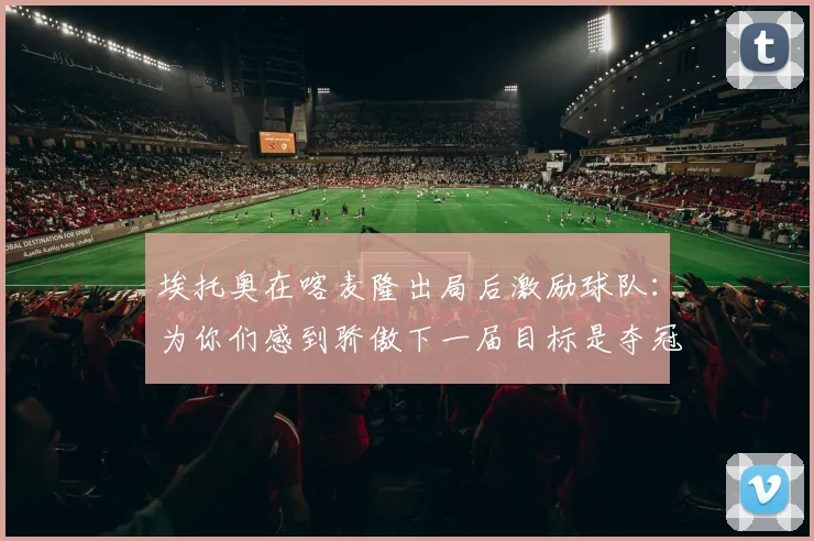 埃托奥在喀麦隆出局后激励球队：为你们感到骄傲下一届目标是夺冠
