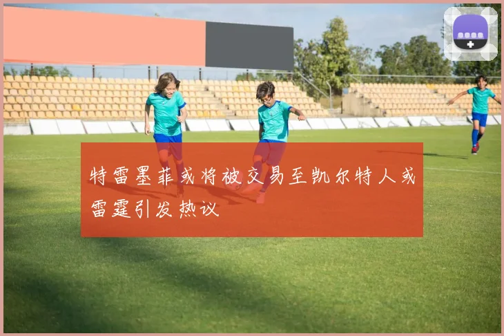特雷墨菲或将被交易至凯尔特人或雷霆引发热议