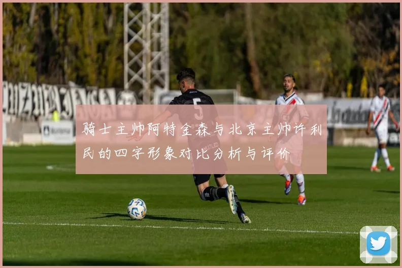 骑士主帅阿特金森与北京主帅许利民的四字形象对比分析与评价