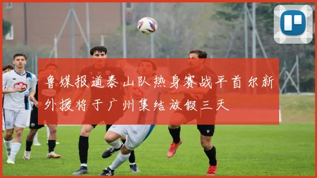 鲁媒报道泰山队热身赛战平首尔新外援将于广州集结放假三天
