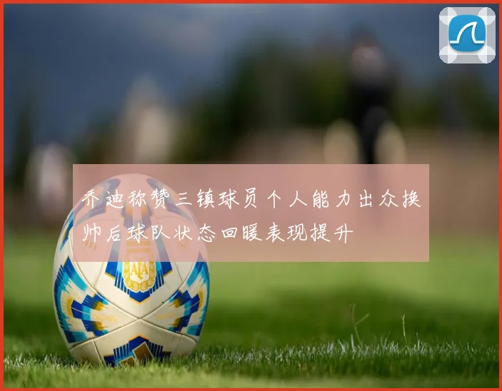 乔迪称赞三镇球员个人能力出众换帅后球队状态回暖表现提升