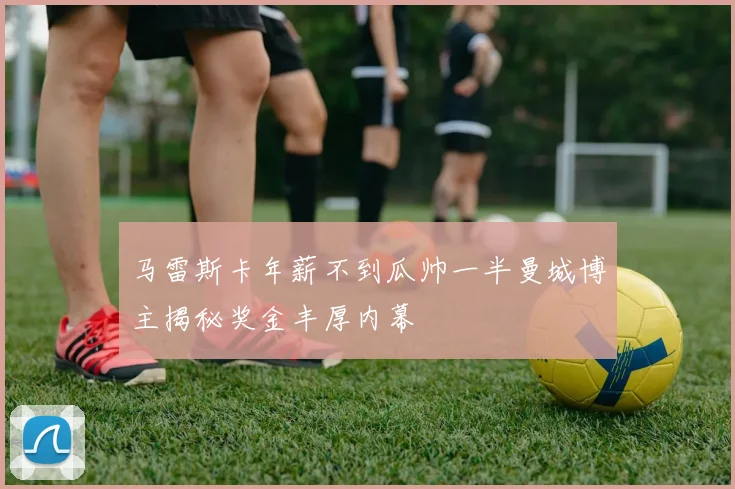 马雷斯卡年薪不到瓜帅一半曼城博主揭秘奖金丰厚内幕