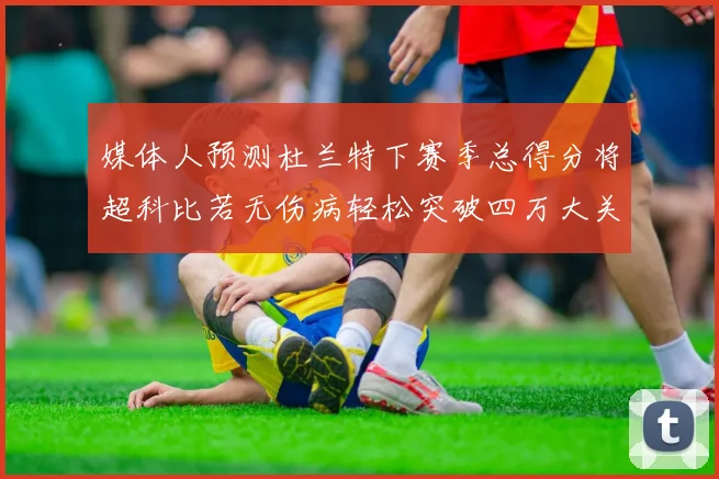媒体人预测杜兰特下赛季总得分将超科比若无伤病轻松突破四万大关