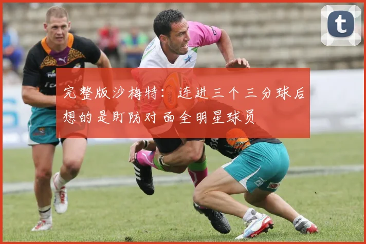完整版沙梅特：连进三个三分球后想的是盯防对面全明星球员
