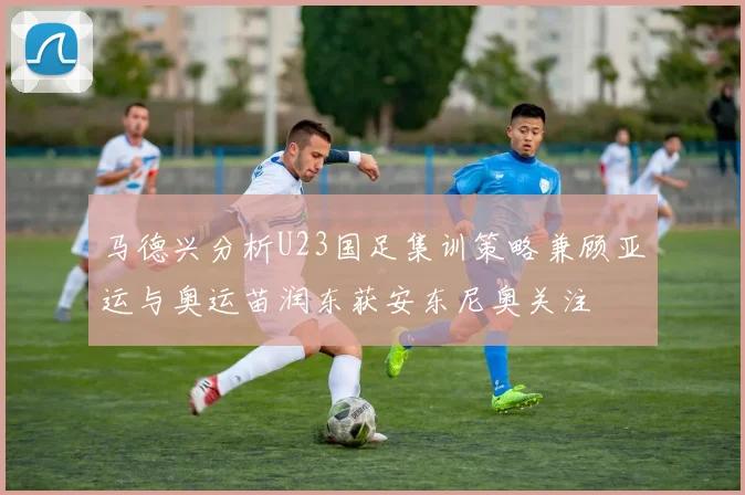 马德兴分析U23国足集训策略兼顾亚运与奥运苗润东获安东尼奥关注