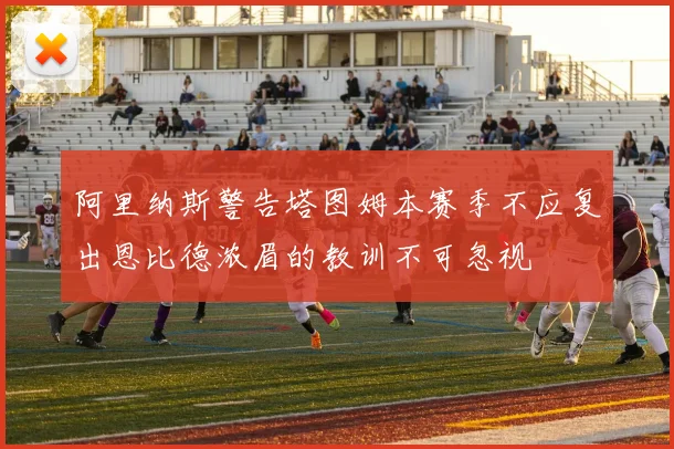 阿里纳斯警告塔图姆本赛季不应复出恩比德浓眉的教训不可忽视