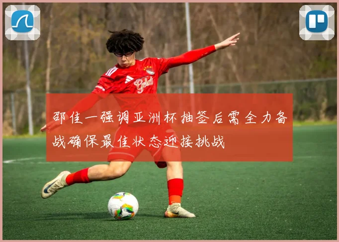 邵佳一强调亚洲杯抽签后需全力备战确保最佳状态迎接挑战