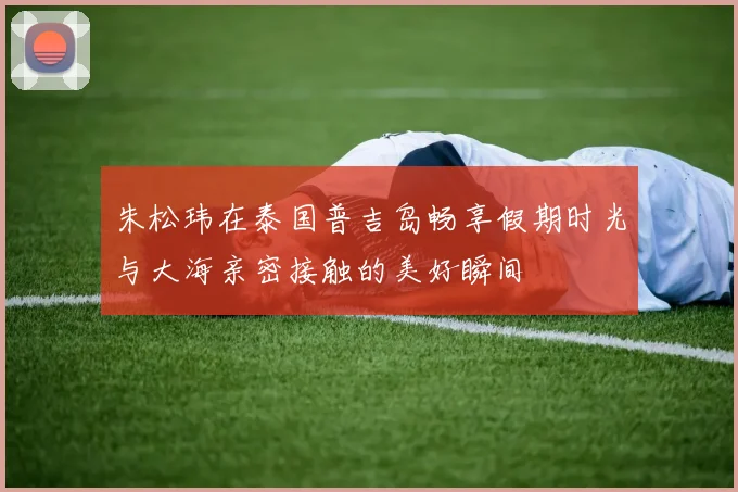 朱松玮在泰国普吉岛畅享假期时光与大海亲密接触的美好瞬间