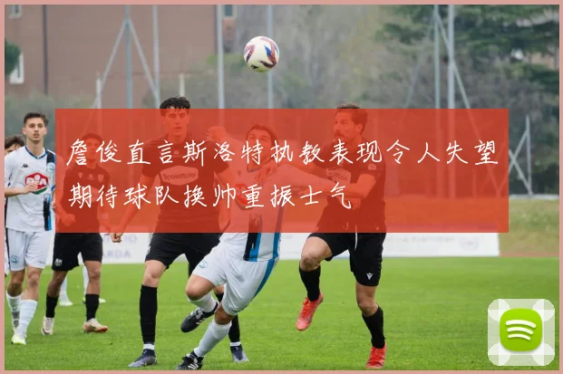 詹俊直言斯洛特执教表现令人失望期待球队换帅重振士气
