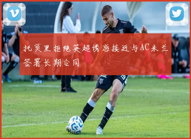 托莫里拒绝英超诱惑接近与AC米兰签署长期合同
