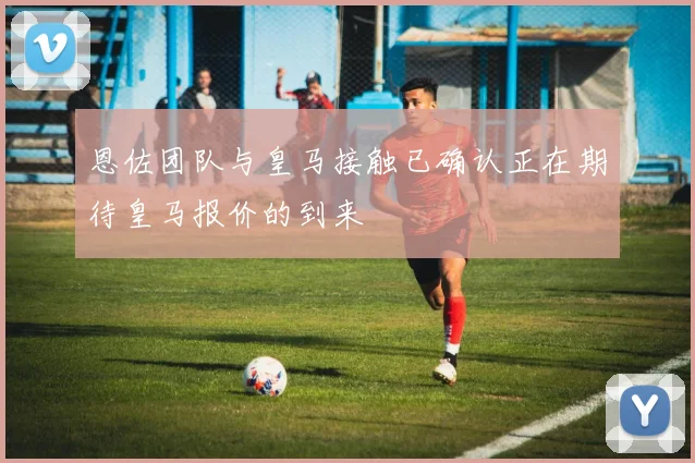 恩佐团队与皇马接触已确认正在期待皇马报价的到来
