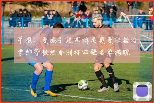 早报：曼城引进塞梅尼奥曼联接洽索帅等教练非洲杯四强名单揭晓